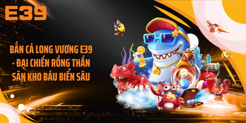 Bắn Cá Long Vương E39 - Đại Chiến Rồng Thần Săn Kho Báu Biển Sâu