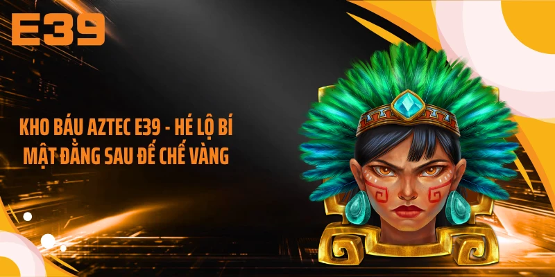 Kho Báu Aztec E39 - Hé Lộ Bí Mật Đằng Sau Đế Chế Vàng